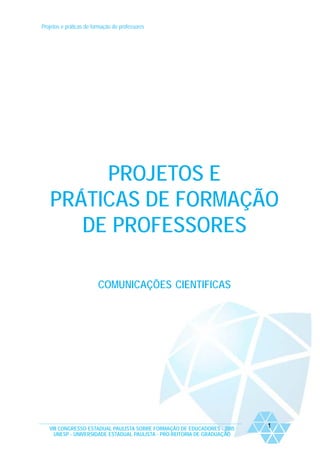 Projetos e práticas de formação de professores
VIII CONGRESSO ESTADUAL PAULISTA SOBRE FORMAÇÃO DE EDUCADORES - 2005
UNESP - UNIVERSIDADE ESTADUAL PAULISTA - PRO-REITORIA DE GRADUAÇÃO
1
PROJETOS E
PRÁTICAS DE FORMAÇÃO
DE PROFESSORES
COMUNICAÇÕES CIENTIFICAS
 