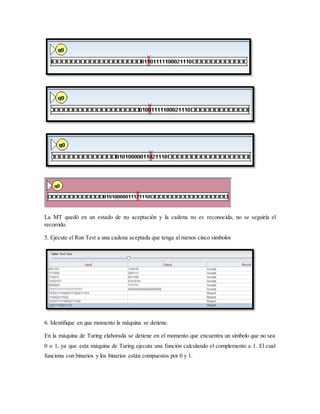 La MT quedó en un estado de no aceptación y la cadena no es reconocida, no se seguiría el
recorrido.
5. Ejecute el Run Test a una cadena aceptada que tenga al menos cinco símbolos
6. Identifique en que momento la máquina se detiene.
En la máquina de Turing elaborada se detiene en el momento que encuentra un símbolo que no sea
0 o 1, ya que esta máquina de Turing ejecuta una función calculando el complemento a 1. El cual
funciona con binarios y los binarios están compuestos por 0 y 1.
 