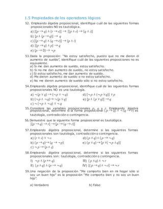 1.5 Propiedades de los operadores lógicos
52. Empleando álgebra proposicional, identiﬁque cuál de las siguientes formas
proposicionales NO es tautológica.
a) [(p → q) ∧ (r → s)] → [(p ∧ r) → (q ∧ s)]
b) [p ∧ (p → q)] → q
c) [(p → q) ∧ (q → r)] → (p ∧ r)
d) [(p → q) ∧ p] → q
e) (p → 0)→ ¬p
53.Dada la proposición: “No estoy satisfecho, puesto que no me dieron el
aumento de sueldo”, identiﬁque cuál de las siguientes proposiciones no es
equivalente.
a) Si me dan aumento de sueldo, estoy satisfecho.
b) Si no me dan aumento de sueldo, no estoy satisfecho.
c) Si estoy satisfecho, me dan aumento de sueldo.
d) Me dieron aumento de sueldo o no estoy satisfecho.
e) No me dieron aumento de sueldo sólo si no estoy satisfecho.
54.Empleando álgebra proposicional, identiﬁque cuál de las siguientes formas
proposicionales NO es una tautología.
a) ¬(p ∨ q) → (¬p ∨ ¬ q) d) [¬ p ∧ (¬ p ∨q)] ∨ p
b) (¬ p ∧ ¬q)→ ¬(p ∨ q)
c) ¬ (¬p ∧ ¬ q) ∨ ¬ q
e) [p ∧ (p ∨ q)] → q
55.Considere las variables proposicionales p, q y r. Empleando álgebra
proposicional, determine si la forma proposicional ( p → q) ∧ ¬ (q → r) es
tautología, contradicción o contingencia.
56.Demuestre que la siguiente forma proposicional es tautológica.
[(p → q) → r] → [p → (q → r)]
57.Empleando álgebra proposicional, determine si las siguientes formas
proposicionales son tautología, contradicción o contingencia.
a) (r ∧ s) ∨ ¬ s d) ( p ∧ q)∧ ( p → ¬ q)
b) (p → q)→ (q → ¬p)
c) ¬ p → (p ∧ q)
e) (p ∨ q)→ [p ∨( ¬ p ∧q)]
58.Empleando álgebra proposicional, determine si las siguientes formas
proposicionales son: tautología, contradicción o contingencia.
I) ¬p ∧ (p ↔ q) III) ( p ∧q) ∧ ¬ r
II) ( p ∧ q) ∧ (p → ¬q) IV) [( p → q)∧ ¬ r] → ¬ r
59.Una negación de la proposición “Me comporto bien en mi hogar sólo si
soy un buen hijo” es la proposición “Me comporto bien y no soy un buen
hijo”.
a) Verdadero b) Falso
 