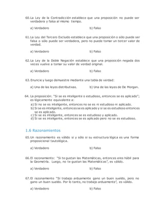 60.La Ley de la Contradicción establece que una proposición no puede ser
verdadera y falsa al mismo tiempo.
a) Verdadero b) Falso
61.La Ley del Tercero Excluido establece que una proposición o sólo puede ser
falsa o sólo puede ser verdadera, pero no puede tomar un tercer valor de
verdad.
a) Verdadero b) Falso
62.La Ley de la Doble Negación establece que una proposición negada dos
veces vuelve a tomar su valor de verdad original.
a) Verdadero b) Falso
63. Enuncie y luego demuestre mediante una tabla de verdad:
a) Una de las leyes distributivas. b) Una de las leyes de De Morgan.
64. La proposición: “Si se es inteligente o estudioso, entonces se es aplicado”;
es lógicamente equivalente a:
a) Si no se es inteligente, entonces no se es ni estudioso ni aplicado.
b) Si se es inteligente, entonces se es aplicado y si se es estudioso entonces
se es aplicado.
c) Si se es inteligente, entonces se es estudioso y aplicado.
d) Si se es inteligente, entonces se es aplicado pero no se es estudioso.
1.6 Razonamientos
65.Un razonamiento es válido si y sólo si su estructura lógica es una forma
proposicional tautológica.
a) Verdadero b) Falso
66.El razonamiento: “Si te gustan las Matemáticas, entonces eres hábil para
la Geometría. Luego, no te gustan las Matemáticas”, es válido.
a) Verdadero b) Falso
67.El razonamiento “Si trabajo arduamente gano un buen sueldo, pero no
gano un buen sueldo. Por lo tanto, no trabajo arduamente”, es válido.
a) Verdadero b) Falso
 