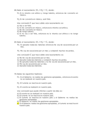 68.Dado el razonamiento (H1 ∧ H2) → C, donde:
H1:Si lo intento con ahínco y tengo talento, entonces me convierto en
músico.
H2:Si me convierto en músico, seré feliz.
Una conclusión C que hace válido este razonamiento es:
a) Voy a ser feliz.
b) Si me convierto en músico, entonces lo intento con ahínco.
c) No me convierto en músico.
d) No tengo talento.
e) Si no voy a ser feliz, entonces no lo intento con ahínco o no tengo
talento.
69.Dado el razonamiento (H1 ∧ H2) → C, donde:
H1: Si apruebo todas las materias entonces me voy de vacaciones por un
mes.
H2: Me voy de vacaciones por un mes y compraré muchos recuerdos.
Una conclusión C que hace válido este razonamiento es:
a) No me voy de vacaciones por un mes.
b) Apruebo todas las materias y compraré muchos recuerdos.
c) No apruebo todas las materias y no me voy de vacaciones por un mes.
d) Me voy de vacaciones por un mes.
e) Apruebo todas las materias.
70.Dadas las siguientes hipótesis:
H1: Si el Gobierno no realiza las gestiones apropiadas, entonces el evento
no se realizará en nuestro país.
H2: El turismo se reactiva en nuestro país.
H3: El evento se realizará en nuestro país.
Una conclusión que puede inferirse a partir de ellas es:
a) El evento no se realizará en nuestro país.
b) El turismo no se reactiva en nuestro país.
c) El turismo se reactiva en nuestro país y el Gobierno no realiza las
gestiones apropiadas.
d) El Gobierno no realiza las gestiones apropiadas.
e) Si el Gobierno realiza las gestiones apropiadas, el turismo se reactiva en
nuestro país.
 