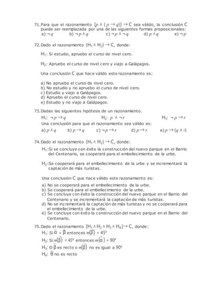 71.Para que el razonamiento [p ∧ ( p → q)] → C sea válido, la conclusión C
puede ser reemplazada por una de las siguientes formas proposicionales:
a) ¬q b) ¬ p ∧ q c) ¬p ∧ ¬q d) p ∧q e) ¬ p
72.Dado el razonamiento (H1 ∧ H2) → C, donde:
H1: Si estudio, apruebo el curso de nivel cero.
H2: Apruebo el curso de nivel cero y viajo a Galápagos.
Una conclusión C que hace válido este razonamiento es:
a) No apruebo el curso de nivel cero.
b) No estudio y no apruebo el curso de nivel cero.
c) Estudio y viajo a Galápagos.
d) Apruebo el curso de nivel cero.
e) Estudio y no viajo a Galápagos.
73.Dadas las siguientes hipótesis de un razonamiento.
H1: ¬p → q H2: p ∧ ¬r H3: ¬ p → r
Una conclusión para que el razonamiento sea válido es:
a) p ∧ q b) p → q c) ¬p → r d) p → r e) p → (q ∧ r)
74.Dado el razonamiento (H1 ∧ H2) → C, donde:
H1:Si se concluye con éxito la construcción del nuevo parque en el Barrio
del Centenario, se cooperará para el embellecimiento de la urbe.
H2:Se cooperará para el embellecimiento de la urbe y se incrementará la
captación de más turistas.
Una conclusión C que hace válido este razonamiento es:
a) No se cooperará para el embellecimiento de la urbe.
b) Se cooperará para el embellecimiento de la urbe.
c) Se concluye con éxito la construcción del nuevo parque en el Barrio del
Centenario y se incrementará la captación de más turistas.
d) No se incrementará la captación de más turistas y no se cooperará para
el embellecimiento de la urbe.
e) Se concluye con éxito la construcción del nuevo parque en el Barrio del
Centenario.
75.Dado el razonamiento [H1 ∧ H2 ∧ H3 ∧ H4 ]→ C, donde:
H1: Si α = β entonces m(β) = 45º
H2: Si m(β) = 45º entonces m(α ) = 90º
H3: O β es recto o m(β) no es igual a 90º
H4: θ no es recto
 
