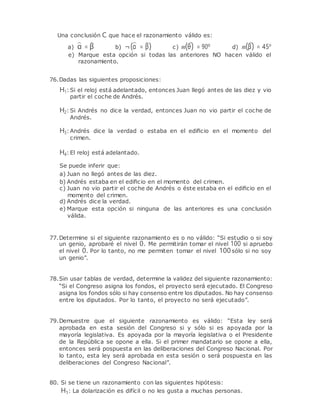 Una conclusión C que hace el razonamiento válido es:
a) α = β b) ¬(α = β) c) m(θ) = 90º d) m(β) = 45º
e) Marque esta opción si todas las anteriores NO hacen válido el
razonamiento.
76.Dadas las siguientes proposiciones:
H1: Si el reloj está adelantado, entonces Juan llegó antes de las diez y vio
partir el coche de Andrés.
H2: Si Andrés no dice la verdad, entonces Juan no vio partir el coche de
Andrés.
H3: Andrés dice la verdad o estaba en el ediﬁcio en el momento del
crimen.
H4: El reloj está adelantado.
Se puede inferir que:
a) Juan no llegó antes de las diez.
b) Andrés estaba en el ediﬁcio en el momento del crimen.
c) Juan no vio partir el coche de Andrés o éste estaba en el ediﬁcio en el
momento del crimen.
d) Andrés dice la verdad.
e) Marque esta opción si ninguna de las anteriores es una conclusión
válida.
77.Determine si el siguiente razonamiento es o no válido: “Si estudio o si soy
un genio, aprobaré el nivel 0. Me permitirán tomar el nivel 100 si apruebo
el nivel 0. Por lo tanto, no me permiten tomar el nivel 100sólo si no soy
un genio”.
78.Sin usar tablas de verdad, determine la validez del siguiente razonamiento:
“Si el Congreso asigna los fondos, el proyecto será ejecutado. El Congreso
asigna los fondos sólo si hay consenso entre los diputados. No hay consenso
entre los diputados. Por lo tanto, el proyecto no será ejecutado”.
79.Demuestre que el siguiente razonamiento es válido: “Esta ley será
aprobada en esta sesión del Congreso si y sólo si es apoyada por la
mayoría legislativa. Es apoyada por la mayoría legislativa o el Presidente
de la República se opone a ella. Si el primer mandatario se opone a ella,
entonces será pospuesta en las deliberaciones del Congreso Nacional. Por
lo tanto, esta ley será aprobada en esta sesión o será pospuesta en las
deliberaciones del Congreso Nacional”.
80. Si se tiene un razonamiento con las siguientes hipótesis:
H1: La dolarización es difícil o no les gusta a muchas personas.
 