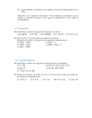 H2: Si las medidas económicas son viables, entonces la dolarización no es
difícil.
Determine si la siguiente conclusión: “Si las medidas económicas no son
viables, a muchas personas no les gusta la dolarización”, hace válido el
razonamiento.
1.7 Conjuntos
84.Determine cuál de los siguientes conjuntos es vacío:
a) A={{∅}} b) D={∅} c) B={∅,{∅}} d) C={∅,∅} e) M={x/x ≠x}
85.Sean A, B, C, D y M como en el ejercicio anterior.
Determine el valor de verdad de las siguientes proposiciones:
a) N(A) = N(D)
b) N(D) = N(C)
c) N(C) = N(M)
1.8. Cuantiﬁcadores
d) N(C) = 1
e) N(B) = N(C) + 1
86.Identiﬁque cuál de las siguientes proposiciones es verdadera:
a) 5= {5} d) {4, 8, 23,3}= {(−2)2, 8, 3}
b) {} ∉ ∅
c) 1∈{{1, 4}, {2, 4}}
e) {2, 4}= {{2},{4}}
87.Siendo A ={a,{b}, c,{d, e}} y B ={b, c}, encuentre el valor de verdad de
las siguientes proposiciones:
a) ¬(b∈ a) b) B ⊆ A c) B ∈ A d)A ∩ B ={c} e) {b} ∈ B
 