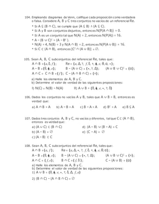 104. Empleando diagramas de Venn, caliﬁque cada proposición como verdadera
o falsa. Considere A, B y C tres conjuntos no vacíos de un referencial Re.
* Si A ⊆ (B ∩ C), se cumple que (A ⊆ B) ∧ (A ⊆ C).
* Si A y B son conjuntos disjuntos, entonces N(P(A ∩ B)) = 0.
* Si A es un conjunto tal que N(A) = 2, entonces N(P(A)) = 16.
* A − (B ∪ C)C
= (A − BC
).
* N(A) = 4, N(B) = 3 y N(A ∩ B) = 2, entonces N(P(A ∪ B)) = 16.
* Si C ⊂ (A ∩ B), entonces [CC
∩ (A ∪ B)] = ∅.
105. Sean A, B, C subconjuntos del referencial Re, tales que:
A ∩ B ={a,δ, f };
A − B ={θ, �, e};
Re = {a, ∆, ?, f, δ, +, �, e, θ, α, *};
B − (A ∪ C) = {*, ?, ∆}; (A ∪ B ∪ C)C
= {α};
A ∩ C = C ∩ B ={ f }; C − (A ∩ B ∩ C) = {+};
a) Halle los elementos de A, B y C.
b) Determine el valor de verdad de las siguientes proposiciones:
I) N(C) = N(B) − N(A) II) A ∪ B = {θ, �, e, *, ?, δ}
106. Dados los conjuntos no vacíos A y B, tales que A ∪ B = B, entonces es
verdad que:
a) A ∩ B = A b) A − B = A c) B − A = A d) BC
= A e) B ⊆ A
107. Dados tres conjuntos A, B y C, no vacíos y diferentes, tal que C⊂ (A ∩ B),
entonces es verdad que:
a) (A ∪ C) ⊂ (B ∩ C) d) (A − B) ∪ (B − A) = C
b) (A − B) = ∅
c) (A − B) ⊂ C
e) (C − A) = ∅
108. Sean A, B, C subconjuntos del referencial Re, tales que:
A ∩ B ={a, f };
A − B ={θ, �, e};
Re = {a, ∆, *, ?, f, δ, +, �, e, θ, α};
B − (A ∪ C) = {*, ?, ∆}; (A ∪ B ∪ C)C
= {+};
A ∩ C = { f, e}; B ∩ C ={ f, δ };
a) Halle los elementos de A, B y C.
C − (A ∪ B) = {α}
b) Determine el valor de verdad de las siguientes proposiciones:
1) A ∪ B = {θ, �, e, *, ?, δ, ∆, f, a}
2) (B ∩ C) − (A ∩ B ∩ C) = ∅
 