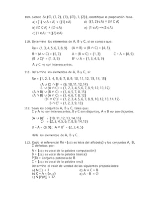 109. Siendo A={∅, {1, 2}, {1}, {∅}, 1, {2}}, identiﬁque la proposición falsa.
a) ({1} ∪ A = A) ∨ ({1}∈A) d) ({1, 2}∈A) ∨ (∅ ⊆ A)
b) (∅ ⊆ A) ∧ (∅ ∈A)
c) (1∈A) → ({2}∈A)
e) (1 ∈A) → (2 ∈A)
110. Determine los elementos de A, B y C, si se conoce que:
Re = {1, 3, 4, 5, 6, 7, 8, 9} (A ∩ B) ∪ (B ∩ C) = {4, 8}
B − (A ∪ C) = {6, 7}
(B ∪ C)C
= {1, 3, 5}
A − (B ∪ C) = {1, 3}
BC
∪ A = {1, 3, 4, 5, 9}
C − A = {8, 9}
A y C no son intersecantes.
111. Determine los elementos de A, B y C, si:
Re = {1, 2, 3, 4, 5, 6, 7, 8, 9, 10, 11, 12, 13, 14, 15}
(A ∪ C) ∩ BC
= {6, 10,11, 12,14}
B ∪ (A ∩ C) = {1, 2, 3, 4, 5, 6, 7, 8, 9, 12, 13,15}
(A ∩ B) ∪ (B ∩ C) = {3, 4, 5, 7, 8, 15}
(A ∩ B) ∪ (A ∩ C) = {3, 4, 6, 7, 8, 12}
(BC
∩ CC
)C
= {1, 2, 3, 4, 5, 6, 7, 8, 9, 10,12, 13,14,15}
B ∩ CC
= {1, 2, 3, 9, 13}
112. Sean los conjuntos A, B y C, tales que:
C y A no son intersecantes, B y C son disjuntos, A y B no son disjuntos.
(A ∪ B)C
= {10, 11,12, 13,14,15}
CC
= {2, 3, 4, 5, 6, 7, 8, 9, 14,15}
B − A = {8, 9}; A ∩ BC
= {2, 3, 4, 5}
Halle los elementos de A, B y C.
113. Dado el referencial Re ={x/x es letra del alfabeto} y los conjuntos A, B,
C deﬁnidos por:
A = {x/x es vocal de la palabra computación}
B = {x/x es vocal de la palabra básica}
P(B) = Conjunto potencia de B
C = {x/x es vocal de la palabra onu}
Determine el valor de verdad de las siguientes proposiciones:
a) N(C) = 3
b) C − A = {o, u}
c) N [P(B)] = 32
d) A ∪ C = B
e) A – B = ∅
 