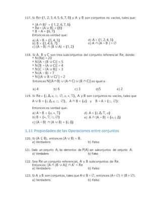 117. Si Re={1, 2, 3, 4, 5, 6, 7, 8} y A y B son conjuntos no vacíos, tales que:
* (A ∩ B)C
= { 1, 2, 6, 7, 8}
* Re − (A ∪ B) = {8}
* B − A = {6, 7}
Entonces es verdad que:
a) A − B = {3, 4, 5}
b) B = {3, 4, 6, 7}
c) (A − B) ∩ (B ∪ A) = {1, 2}
d) A = {1, 2, 4, 5}
e) A ∩ (A − B ) = ∅
118. Si A, B y C son tres subconjuntos del conjunto referencial Re, donde:
* N (Re) = 20
* N [A − (B ∪ C)] = 5
* N [B − (A ∪ C)] = 4
* N [C − (A ∪ B)] = 3
* N (A − B) = 7
* N [(A ∪ B ∪ C)C
] = 2
Entonces N[(A∩B) ∪ (A ∩ C) ∪ (B ∩ C)] es igual a:
a) 4 b) 6 c) 3 d)5 e) 2
119. Si Re = {i, ∆, a, □, ∅, o, *, ∇}, A y B son conjuntos no vacíos, tales que
A ∪ B = {i, ∆, a, □, ∅}, A ∩ B = {a} y B − A = {□, ∅}:
Entonces es verdad que:
a) A − B = {o, *, ∇} d) A = {i, ∆, ∇, o}
b) B = {*, ∇, □, ∅}
c) (A − B) ∩ (A ∪ B) = {i, ∆}
e) A ∩ (A − B) = {o, i, ∆}
1.11 Propiedades de las Operaciones entre conjuntos
120. Si (A ⊆ B), entonces (A ∪ B) = B.
a) Verdadero b) Falso
121. Dado un conjunto A, los elementos de P(A) son subconjuntos del conjunto A.
a) Verdadero b) Falso
122. Sea Re un conjunto referencial, A y B subconjuntos de Re.
Entonces: [A ∩ (B ∪ A)] ∩ AC
= Re
a) Verdadero b) Falso
123. Si A y B son conjuntos, tales que A∪ B = ∅, entonces (A= ∅) ∧ (B = ∅).
a) Verdadero b) Falso
 