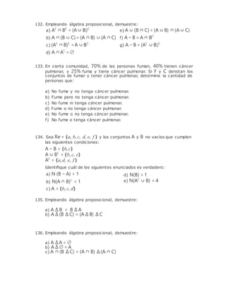 132. Empleando álgebra proposicional, demuestre:
a) AC
∩ BC
= (A ∪ B)C
b) A ∩ (B ∪ C) = (A ∩ B) ∪ (A ∩ C)
c) (AC
∩ B)C
= A ∪ BC
d) A ∩AC
= ∅
e) A ∪ (B ∩ C) = (A ∪ B) ∩ (A ∪ C)
f) A − B = A ∩ BC
g) A − B = (AC
∪ B)C
133. En cierta comunidad, 70% de las personas fuman, 40% tienen cáncer
pulmonar, y 25% fuma y tiene cáncer pulmonar. Si F y C denotan los
conjuntos de fumar y tener cáncer pulmonar, determine la cantidad de
personas que:
a) No fume y no tenga cáncer pulmonar.
b) Fume pero no tenga cáncer pulmonar.
c) No fume ni tenga cáncer pulmonar.
d) Fume o no tenga cáncer pulmonar.
e) No fume o no tenga cáncer pulmonar.
f) No fume o tenga cáncer pulmonar.
134. Sea Re = {a, b, c, d, e, f } y los conjuntos A y B no vacíos que cumplen
las siguientes condiciones:
A − B = {b,c}
A ∪ BC
= {b, c, e}
AC
= {a,d, e, f }
Identiﬁque cuál de los siguientes enunciados es verdadero:
a) N (B − A) = 1
b) N(A ∩ B)C
= 1
c) A = {b, c, d}
d) N(B) = 1
e) N(AC
∪ B) = 4
135. Empleando álgebra proposicional, demuestre:
a) A ∆ B = B ∆ A
b) A ∆ (B ∆ C) = (A ∆ B) ∆ C
136. Empleando álgebra proposicional, demuestre:
a) A ∆A = ∅
b) A ∆ ∅ = A
c) A ∩ (B ∆ C) = (A ∩ B) ∆ (A ∩ C)
 