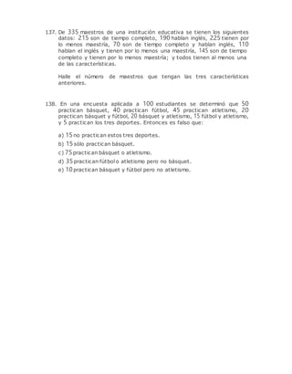 137. De 335 maestros de una institución educativa se tienen los siguientes
datos: 215 son de tiempo completo, 190 hablan inglés, 225 tienen por
lo menos maestría, 70 son de tiempo completo y hablan inglés, 110
hablan el inglés y tienen por lo menos una maestría, 145 son de tiempo
completo y tienen por lo menos maestría; y todos tienen al menos una
de las características.
Halle el número de maestros que tengan las tres características
anteriores.
138. En una encuesta aplicada a 100 estudiantes se determinó que 50
practican básquet, 40 practican fútbol, 45 practican atletismo, 20
practican básquet y fútbol, 20 básquet y atletismo, 15 fútbol y atletismo,
y 5 practican los tres deportes. Entonces es falso que:
a) 15no practican estos tres deportes.
b) 15sólo practican básquet.
c) 75practican básquet o atletismo.
d) 35practican fútbol o atletismo pero no básquet.
e) 10practican básquet y fútbol pero no atletismo.
 