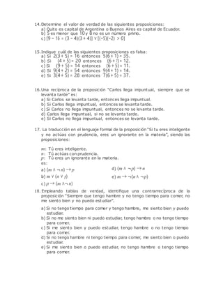 14.Determine el valor de verdad de las siguientes proposiciones:
a) Quito es capital de Argentina o Buenos Aires es capital de Ecuador.
b) 5 es menor que 10y 8 no es un número primo.
c) [9 − 16 = (3 − 4)(3+ 4)] ∨ [(−5)(−2) > 0]
15.Indique cuál de las siguientes proposiciones es falsa:
a) Si 2(3+ 5) = 16 entonces 5(6+ 1) = 35.
b) Si (4 + 5)= 20 entonces (6 + 7)= 12.
c) Si (9 + 5) = 14 entonces (6 + 5)= 11.
d) Si 9(4+ 2) = 54 entonces 9(4+ 1) = 14.
e) Si 3(4+ 5) = 28 entonces 7(6+ 5) = 37.
16.Una recíproca de la proposición “Carlos llega impuntual, siempre que se
levanta tarde” es:
a) Si Carlos se levanta tarde, entonces llega impuntual.
b) Si Carlos llega impuntual, entonces se levanta tarde.
c) Si Carlos no llega impuntual, entonces no se levanta tarde.
d) Carlos llega impuntual, si no se levanta tarde.
e) Si Carlos no llega impuntual, entonces se levanta tarde.
17. La traducción en el lenguaje formal de la proposición “Si tu eres inteligente
y no actúas con prudencia, eres un ignorante en la materia”, siendo las
proposiciones:
m: Tú eres inteligente.
n: Tú actúas con prudencia.
p: Tú eres un ignorante en la materia.
es:
a) (m ∧ ¬ n) → p
b) m ∨ (n ∨ p)
c) p → (m ∧¬ n)
d) (m ∧ ¬p) → n
e) m → ¬(n∧ ¬p)
18. Empleando tablas de verdad, identiﬁque una contrarrecíproca de la
proposición “Siempre que tengo hambre y no tengo tiempo para comer, no
me siento bien y no puedo estudiar”.
a) Si no tengo tiempo para comer y tengo hambre, me siento bien y puedo
estudiar.
b) Si no me siento bien ni puedo estudiar, tengo hambre o no tengo tiempo
para comer.
c) Si me siento bien y puedo estudiar, tengo hambre o no tengo tiempo
para comer.
d) Si no tengo hambre ni tengo tiempo para comer, me siento bien o puedo
estudiar.
e) Si me siento bien o puedo estudiar, no tengo hambre o tengo tiempo
para comer.
 