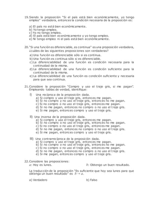 19.Siendo la proposición “Si el país está bien económicamente, yo tengo
empleo” verdadera, entonces la condición necesaria de la proposición es:
a) El país no está bien económicamente.
b) Yo tengo empleo.
c) Yo no tengo empleo.
d) El país está bien económicamente y yo tengo empleo.
e) Ni tengo empleo ni el país está bien económicamente.
20.“Si una funciónes diferenciable, es continua” es una proposición verdadera,
¿cuáles de las siguientes proposiciones son verdaderas?
a) Una función es diferenciable sólo si es continua.
b) Una función es continua sólo si es diferenciable.
c) La diferenciabilidad de una función es condición necesaria para la
continuidad de la misma.
d) La diferenciabilidad de una función es condición suﬁciente para la
continuidad de la misma.
e) La diferenciabilidad de una función es condición suﬁciente y necesaria
para que sea continua.
21.Considere la proposición “Compro y uso el traje gris, si me pagan”.
Empleando tablas de verdad, identiﬁque:
I) Una recíproca de la proposición dada.
a) Si compro y uso el traje gris, entonces me pagan.
b) Si no compro y no uso el traje gris, entonces no me pagan.
c) Si no compro o no uso el traje gris, entonces me pagan.
d) Si no me pagan, entonces no compro o no uso el traje gris.
e) Si me pagan, entonces compro y uso el traje gris.
II) Una inversa de la proposición dada.
a) Si compro y uso el traje gris, entonces me pagan.
b) Si no compro o no uso el traje gris, entonces no me pagan.
c) Si no compro o no uso el traje gris, entonces me pagan.
d) Si no me pagan, entonces no compro o no uso el traje gris.
e) Si me pagan, entonces compro y uso el traje gris.
III) Una contrarrecíproca de la proposición dada.
a) Si compro y uso el traje gris, entonces me pagan.
b) Si no compro o no uso el traje gris, entonces no me pagan.
c) Si no compro o no uso el traje gris, entonces me pagan.
d) Si no me pagan, entonces no compro o no uso el traje gris.
e) Si me pagan, entonces compro y uso el traje gris.
22.Considere las proposiciones:
a: Hoy es lunes. b: Obtengo un buen resultado.
La traducción de la proposición “Es suﬁciente que hoy sea lunes para que
obtenga un buen resultado” es b → a.
a) Verdadero b) Falso
 