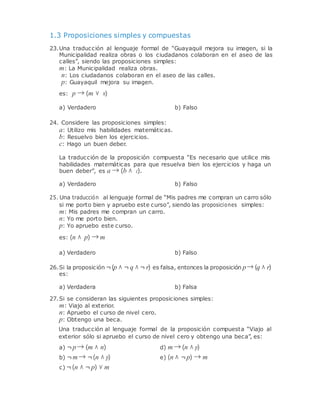 1.3 Proposiciones simples y compuestas
23.Una traducción al lenguaje formal de “Guayaquil mejora su imagen, si la
Municipalidad realiza obras o los ciudadanos colaboran en el aseo de las
calles”, siendo las proposiciones simples:
m: La Municipalidad realiza obras.
n: Los ciudadanos colaboran en el aseo de las calles.
p: Guayaquil mejora su imagen.
es: p → (m ∨ n)
a) Verdadero b) Falso
24. Considere las proposiciones simples:
a: Utilizo mis habilidades matemáticas.
b: Resuelvo bien los ejercicios.
c: Hago un buen deber.
La traducción de la proposición compuesta “Es necesario que utilice mis
habilidades matemáticas para que resuelva bien los ejercicios y haga un
buen deber”, es a → (b ∧ c).
a) Verdadero b) Falso
25. Una traducción al lenguaje formal de “Mis padres me compran un carro sólo
si me porto bien y apruebo este curso”, siendo las proposiciones simples:
m: Mis padres me compran un carro.
n: Yo me porto bien.
p: Yo apruebo este curso.
es: (n ∧ p) → m
a) Verdadero b) Falso
26.Si la proposición ¬(p ∧ ¬ q ∧ ¬ r) es falsa, entonces la proposición p→ (q ∧ r)
es:
a) Verdadera b) Falsa
27.Si se consideran las siguientes proposiciones simples:
m: Viajo al exterior.
n: Apruebo el curso de nivel cero.
p: Obtengo una beca.
Una traducción al lenguaje formal de la proposición compuesta “Viajo al
exterior sólo si apruebo el curso de nivel cero y obtengo una beca”, es:
a) ¬p→ (m ∧ n) d) m → (n ∧ p)
b) ¬m → ¬(n ∧ p)
c) ¬(n ∧ ¬ p) ∨ m
e) (n ∧ ¬p) → m
 