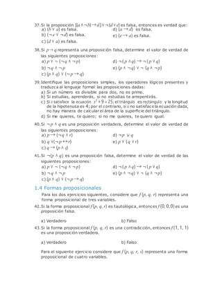 37.Si la proposición [(a∧¬b)→d]∨¬(d∨e) es falsa, entonces es verdad que:
a) (b ∨ a) es falsa. d) (a → d) es falsa.
b) (¬ e ∨ ¬d) es falsa.
c) (d ∨ a) es falsa.
e) (e → a) es falsa.
38.Si p→ q representa una proposición falsa, determine el valor de verdad de
las siguientes proposiciones:
a) p ∨ ¬ (¬q ∧ ¬ p) d) ¬( p ∧q) → ¬( p ∨ q)
b) ¬q ∧ ¬ p
c) (p ∧ q) ∨ (¬ p → q)
e) (p ∧ ¬q) ∨ ¬ (q ∧ ¬p)
39.Identiﬁque las proposiciones simples, los operadores lógicos presentes y
traduzca al lenguaje formal las proposiciones dadas:
a) Si un número es divisible para dos, no es primo.
b) Si estudias, aprenderás, si no estudias te arrepentirás.
c) Si x satisface la ecuación x2
+ 9 = 25, el triángulo es rectángulo y la longitud
de la hipotenusa es 4; por el contrario, si x no satisface la ecuación dada,
no hay manera de calcular el área de la superﬁcie del triángulo.
d) Si me quieres, te quiero; si no me quieres, te quiero igual.
40.Si ¬ p ∧ q es una proposición verdadera, determine el valor de verdad de
las siguientes proposiciones:
a) p → (¬q ∧ r) d) ¬p q
b) q ∨(¬ p ↔r)
c) q → (p ∧ q)
e) p ∨ (q ∨ r)
41.Si ¬(p ∧ q) es una proposición falsa, determine el valor de verdad de las
siguientes proposiciones:
a) p ∨ ¬ (¬q ∧ ¬ p) d) ¬( p ∧q) → ¬( p ∨ q)
b) ¬q ∧ ¬ p
c) (p ∧ q) ∨ (¬ p → q)
1.4 Formas proposicionales
e) (p ∧ ¬q) ∨ ¬ (q ∧ ¬p)
Para los dos ejercicios siguientes, considere que f (p, q, r) representa una
forma proposicional de tres variables.
42.Si la forma proposicional f (p, q, r) es tautológica, entonces f (0, 0,0)es una
proposición falsa.
a) Verdadero b) Falso
43.Si la forma proposicional f (p, q, r) es una contradicción, entonces f (1, 1, 1)
es una proposición verdadera.
a) Verdadero b) Falso
Para el siguiente ejercicio considere que f (p, q, r, s) representa una forma
proposicional de cuatro variables.
 