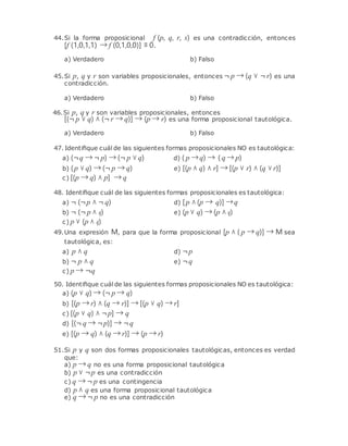 44.Si la forma proposicional f (p, q, r, s) es una contradicción, entonces
[f (1,0,1,1) → f (0,1,0,0)] ≡ 0.
a) Verdadero b) Falso
45.Si p, q y r son variables proposicionales, entonces ¬ p → (q ∨ ¬ r) es una
contradicción.
a) Verdadero b) Falso
46.Si p, q y r son variables proposicionales, entonces
[(¬ p ∨ q) ∧ (¬ r → q)] → (p → r) es una forma proposicional tautológica.
a) Verdadero b) Falso
47. Identiﬁque cuál de las siguientes formas proposicionales NO es tautológica:
a) (¬q → ¬ p) → (¬ p ∨ q) d) ( p →q) → ( q → p)
b) (p ∨ q) → (¬ p → q)
c) [(p → q) ∧ p] → q
e) [(p ∧ q) ∧ r] → [(p ∨ r) ∧ (q ∨ r)]
48. Identiﬁque cuál de las siguientes formas proposicionales es tautológica:
a) ¬ (¬p ∧ ¬ q) d) [p ∧ (p → q)] →q
b) ¬ (¬ p ∧ q)
c) p ∨ (p ∧ q)
e) (p ∨ q) → (p ∧ q)
49.Una expresión M, para que la forma proposicional [p ∧ ( p → q)] → M sea
tautológica, es:
a) p ∧ q d) ¬p
b) ¬ p ∧ q
c) p → ¬q
e) ¬q
50. Identiﬁque cuál de las siguientes formas proposicionales NO es tautológica:
a) (p ∨ q) → (¬ p → q)
b) [(p → r) ∧ (q → r)] → [(p ∨ q) → r]
c) [(p ∨ q) ∧ ¬p] → q
d) [(¬ q → ¬p)] → ¬q
e) [(p → q) ∧ (q → r)] → (p → r)
51.Si p y q son dos formas proposicionales tautológicas, entonces es verdad
que:
a) p → q no es una forma proposicional tautológica
b) p ∨ ¬p es una contradicción
c) q → ¬ p es una contingencia
d) p ∧ q es una forma proposicional tautológica
e) q → ¬ p no es una contradicción
 