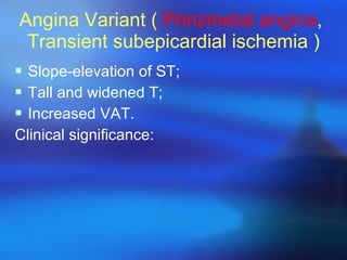 Angina Variant (  Prinzmetal angina ,  Transient subepicardial ischemia ) Slope-elevation of ST; Tall and widened T; Increased VAT. Clinical significance: 