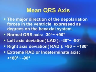 Mean QRS Axis The major direction of the depolariation forces in the ventricle  expressed as degrees on the hexaxial system. Normal QRS axis: -30 ° ~ +90 ° Left axis deviation( LAD ): -30 ° ~ -90 ° Right axis deviation( RAD ): +90 ~ +180 ° Extreme RAD or Indeterminate axis: +180 ° ~ -90 ° 