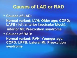 Causes of LAD or RAD Causes of LAD: Normal variant; LVH; Older age; COPD; LAFB ( left anterior fascicular block);  inferior MI; Preexcition syndrome Causes of RAD: Normal variant; RVH; Younger age; COPD; LPFB; Lateral MI; Preexcition syndrome 