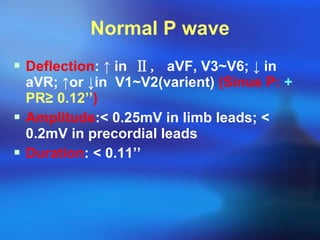 Normal P wave Deflection :  ↑  in  Ⅱ,  aVF, V3~V6;  ↓  in aVR;  ↑or ↓in  V1~V2(varient)  (Sinus P:  +   PR ≥  0.12’’ ) Amplitude : <  0.25mV in limb leads;  <  0.2mV in precordial leads  Duration :  <  0.11’’  