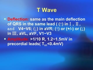 T Wave Deflection:  same as the main deflection of QRS in the same lead ( ( ↑ ) in Ⅰ ,  Ⅱ, and  V4~V6; ( ↓ ) in aVR; ( ↑ ) or (+/-) or ( ↓ ) in  Ⅲ, aVL, aVF, V1~V3 Amplitude:   > 1/10 R, 1.2~1.5mV in precordial leads( T V1 < 0.4mV) 
