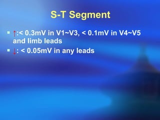 S-T Segment ↑ : <  0.3mV in V1~V3,  <  0.1mV in V4~V5 and limb leads ↓ :  <  0.05mV in any leads 