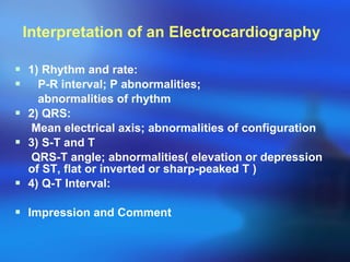 Interpretation of an Electrocardiography  1) Rhythm and rate: P-R interval; P abnormalities;  abnormalities of rhythm 2) QRS: Mean electrical axis; abnormalities of configuration 3) S-T and T QRS-T angle; abnormalities( elevation or depression of ST, flat or inverted or sharp-peaked T ) 4) Q-T Interval: Impression and Comment 