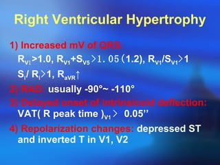 Right Ventricular Hypertrophy 1) Increased mV of QRS: R V 1 > 1.0, R V1 +S V5  >1.05( 1.2), R V1 /S V1 > 1 S Ⅰ / R Ⅰ > 1, R aVR ↑ 2) RAD:  usually -90 ° ~ -110 ° 3) Delayed onset of intrinsicoid deflection:  VAT( R peak time ) V1  >  0.05’’ 4) Repolarization changes:  depressed ST and inverted T in V1, V2 