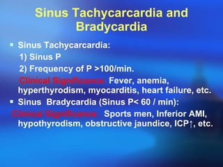 Sinus Tachycarcardia and Bradycardia Sinus Tachycarcardia: 1) Sinus P 2) Frequency of P  > 100/min. Clinical Significance:  Fever, anemia,  hyperthyrodism, myocarditis, heart failure, etc. Sinus  Bradycardia (Sinus P < 60 / min ): Clinical Significance:   Sports men, Inferior AMI, hypothyrodism, obstructive jaundice, ICP ↑, etc. 