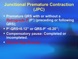Junctional Premature Contraction (JPC) Premature QRS with or without a  Retrograde P  (P’) (preceding or following QRS); P’-QRS < 0.12’’ or QRS-P’  < 0.20’’; Compensatory pause: Completed or incompleted. Clinical Significance:   