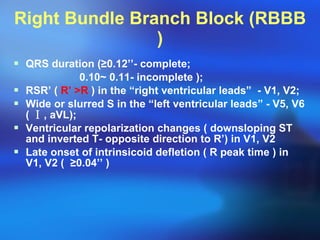 Right Bundle Branch Block (RBBB ) QRS duration ( ≥ 0.12’’- complete; 0.10~ 0.11- incomplete ); RSR’ (  R’  > R  ) in the “right ventricular leads”  - V1, V2; Wide or slurred S in the “left ventricular leads” - V5, V6 (  Ⅰ , aVL); Ventricular repolarization changes ( downsloping ST and inverted T- opposite direction to R’) in V1, V2 Late onset of intrinsicoid defletion ( R peak time ) in V1, V2 (  ≥ 0.04’’ ) 