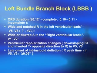Left Bundle Branch Block (LBBB ) QRS duration ( ≥ 0.12’’- complete;  0.10~ 0.11 - incomplete ); Wide and notched R in the left ventricular leads”-  V5, V6 (  Ⅰ , aVL); Wide or slurred S in the “Right ventricular leads”-  V1, V2; Ventricular repolarization changes ( downsloping ST and inverted T- opposite direction to R) in V5, V6 Late onset of intrinsicoid defletion ( R peak time ) in V5, V6 (  ≥ 0.06’’ ) 