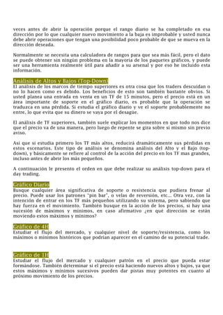 veces antes de abrir la operación porque el rango diario se ha completado en esa
dirección por lo que cualquier nuevo movimiento a la baja es improbable y usted nunca
debe abrir operaciones que tengan una posibilidad poco probable de que se mueva en la
dirección deseada.
Normalmente se necesita una calculadora de rangos para que sea más fácil, pero el dato
se puede obtener sin ningún problema en la mayoría de los paquetes gráficos, y puede
ser una herramienta realmente útil para añadir a su arsenal y por eso he incluido esta
información.
Análisis de Altos y Bajos (Top-Down)
El análisis de los marcos de tiempo superiores es otra cosa que los traders descuidan o
no lo hacen como es debido. Los beneficios de esto son también bastante obvios. Si
usted planea una entrada en venta en un TF de 15 minutos, pero el precio está en un
área importante de soporte en el gráfico diario, es probable que la operación se
traduzca en una pérdida. Si estudia el gráfico diario y ve el soporte probablemente no
entre, lo que evita que su dinero se vaya por el desagüe.
El análisis de TF superiores, también suele explicar los momentos en que todo nos dice
que el precio va de una manera, pero luego de repente se gira sobre sí mismo sin previo
aviso.
Así que si estudia primero los TF más altos, reducirá dramáticamente sus pérdidas en
estos escenarios. Este tipo de análisis se denomina análisis del Alto y el Bajo (top-
down), y básicamente se refiere al control de la acción del precio en los TF mas grandes,
incluso antes de abrir los más pequeños.
A continuación le presento el orden en que debe realizar su análisis top-down para el
day trading.
Gráfico Diario
Busque cualquier área significativa de soporte o resistencia que pudiera frenar al
precio. Puede usar los patrones “pin bar”, o velas de reversión, etc... Otra vez, con la
intención de entrar en los TF más pequeños utilizando su sistema, pero sabiendo que
hay fuerza en el movimiento. También busque en la acción de los precios, si hay una
sucesión de máximos y mínimos, en caso afirmativo ¿en qué dirección se están
moviendo estos máximos y mínimos?
Gráfico de 4H
Estudiar el flujo del mercado, y cualquier nivel de soporte/resistencia, como los
máximos o mínimos históricos que podrían aparecer en el camino de su potencial trade.
Gráfico de 1H
Estudiar el flujo del mercado y cualquier patrón en el precio que pueda estar
formándose. También determinar si el precio está haciendo nuevos altos y bajos, ya que
estos máximos y mínimos sucesivos pueden dar pistas muy potentes en cuanto al
próximo movimiento de los precios.
 