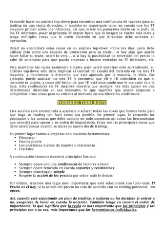 Recuerde hacer su análisis top-down para encontrar una confluencia de razones para su
trading en una cierta dirección, y también es importante tener en cuenta que los TF
mayores priman sobre los inferiores, así que si hay un panorama mixto en la parte de
los TF inferiores, pasar al próximo TF mayor hasta que la imagen se vuelva más clara y
tenga múltiples cosas que le estén diciendo en qué dirección debe orientar su
operación.
Usted no encontrará estas cosas en su análisis top-down todos los días, pero debe
utilizar esto como una especie de protección para su trade... si hay algo que pueda
hacer fallar su trade, usted lo verá ... o si hay la posibilidad de reversión del precio lo
sabe de antemano para que pueda empezar a buscar entradas en TF inferiores, etc.
Para mantener las cosas realmente simples para usted mientras está aprendiendo, su
análisis top-down sólo debe implicar el control del caudal del mercado en los tres TF
mayores, y determinar la dirección que está apoyada por la mayoría de ellos. Por
ejemplo, puede analizar los tres TF, y encontrar que 4H y 1D coinciden en que el
mercado es alcista, a pesar del hecho de que 1H está mostrando que el mercado va a la
baja. Esta confluencia en TF mayores muestra que siempre hay más apoyo en una
determinada dirección en ese momento, lo que significa que puede empezar a
comprobar otras cosas para su entrada al mercado en esa dirección confirmada.
PONIENDO TODO JUNTO
Esta sección está encaminada a ayudarle a aclarar todas las cosas que hemos visto para
que haga su trading tan fácil como sea posible. En primer lugar, le recuerdo los
principios y las normas que debe cumplir en todo momento así como las herramientas
que necesita para operar y su orden de importancia. Estas son las principales cosas que
debe usted buscar cuando se inicia su nuevo día de trading.
En primer lugar vamos a empezar con nuestras herramientas:
Fibonacci
Puntos pivote
Los anteriores niveles de soporte y resistencia
Fractales
A continuación tenemos nuestros principios básicos:
Siempre opere con una confluencia de factores a favor
Siempre opere teniendo en cuenta soportes y resistencias
Siempre manténgalo simple
Respete la acción de los precios por sobre todo lo demás
Por último, tenemos una regla muy importante que está relacionada con todo esto: El
Precio es el Rey, si la acción del precio no está de acuerdo con su trading potencial, no
opere.
Así, cuando esté ejecutando un plan de trading, y todavía no ha decidido si entrar o
no, asegúrese de tener en cuenta lo anterior. También tenga en cuenta el orden de
importancia, lo que significa que la regla es más importante que los principios y los
principios son a su vez, más importante que las herramientas individuales.
 