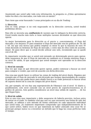 Asumiendo que usted sabe toda esta información, la pregunta es ¿Cómo aproximarse
todos los días a los mercados, con todo esto en mente?
Pues tiene que estar buscando 3 cosas principales en su día de Trading:
1. Dirección
Esto es vital, porque si no está negociando en la dirección correcta, usted tendrá
problemas obvios.
Para ello se necesita una confluencia de razones que le indiquen la dirección correcta.
Usted tendrá mucho más éxito si tiene múltiples razones diciéndole en qué dirección
operar.
La mejor herramienta para la dirección es el precio y, concretamente, el flujo del
mercado y los mejores TF para examinar el flujo del mercado son los gráficos de 1D, 4H
y 1H. Así que una táctica que podría emplear es mirar lo que la mayoría de esos TF
están diciendo en términos de flujo de mercado, y entre más de ellos estén de acuerdo,
mejor. De paso decir que si usted decide utilizar uno solo, recomiendo que se quede
con el de 4H.
Es importante recordar que si usted está mirando un determinado precio para operar,
debe asegurarse de que el flujo de mercado no cambiará en el tiempo mientras llega a
su nivel de salida, lo que asegurará que usted siempre esté operando en la dirección
correcta.
2. Nivel de entrada
Una vez que sepa en qué dirección quiere operar, podrá comenzar a buscar un nivel
para comprar o vender, que esté de acuerdo con dicha dirección.
Una cosa que puede hacer es utilizar las zonas de trading del pívot diario. Digamos por
ejemplo que el flujo de mercado le está diciendo que busque oportunidades de compra;
la próxima cosa que podía hacer para añadir fuerza a su trade potencial es buscar áreas
de soporte dentro de la zona de compra del pívot diario.
Así, por ejemplo, tal vez hay una superposición de Fibonacci con el nivel S1 diario y,
posiblemente, este nivel coincide con un nivel previo de soporte/resistencia en el
gráfico de precios. Esto podría considerarse un nivel muy sólido de soporte. . . de los
que llegan lejos.
3. Nivel de salida
Esta es una cosa muy importante y debe asegurarse de haberla previsto, incluso antes
de entrar en el trade. Es también vital que una vez que encuentre una forma de salir del
mercado, se adhiera a este método de forma coherente en cada operación individual
que usted toma. ¡Es realmente importante comprender que independientemente de lo
que usted utilice, habrá veces en que lamentará no haber utilizado otra cosa! No se
preocupe porque nunca va a encontrar un método que le haga las cosas perfectas todo
el tiempo.
 