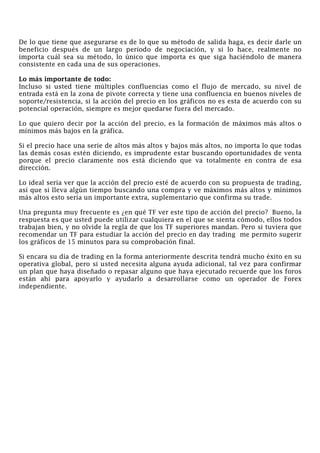 De lo que tiene que asegurarse es de lo que su método de salida haga, es decir darle un
beneficio después de un largo período de negociación, y si lo hace, realmente no
importa cuál sea su método, lo único que importa es que siga haciéndolo de manera
consistente en cada una de sus operaciones.
Lo más importante de todo:
Incluso si usted tiene múltiples confluencias como el flujo de mercado, su nivel de
entrada está en la zona de pivote correcta y tiene una confluencia en buenos niveles de
soporte/resistencia, si la acción del precio en los gráficos no es esta de acuerdo con su
potencial operación, siempre es mejor quedarse fuera del mercado.
Lo que quiero decir por la acción del precio, es la formación de máximos más altos o
mínimos más bajos en la gráfica.
Si el precio hace una serie de altos más altos y bajos más altos, no importa lo que todas
las demás cosas estén diciendo, es imprudente estar buscando oportunidades de venta
porque el precio claramente nos está diciendo que va totalmente en contra de esa
dirección.
Lo ideal sería ver que la acción del precio esté de acuerdo con su propuesta de trading,
así que si lleva algún tiempo buscando una compra y ve máximos más altos y mínimos
más altos esto sería un importante extra, suplementario que confirma su trade.
Una pregunta muy frecuente es ¿en qué TF ver este tipo de acción del precio? Bueno, la
respuesta es que usted puede utilizar cualquiera en el que se sienta cómodo, ellos todos
trabajan bien, y no olvide la regla de que los TF superiores mandan. Pero si tuviera que
recomendar un TF para estudiar la acción del precio en day trading me permito sugerir
los gráficos de 15 minutos para su comprobación final.
Si encara su día de trading en la forma anteriormente descrita tendrá mucho éxito en su
operativa global, pero si usted necesita alguna ayuda adicional, tal vez para confirmar
un plan que haya diseñado o repasar alguno que haya ejecutado recuerde que los foros
están ahí para apoyarlo y ayudarlo a desarrollarse como un operador de Forex
independiente.
 