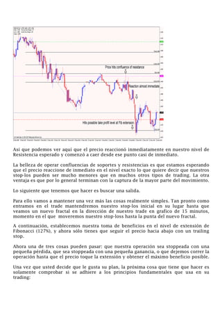 Así que podemos ver aquí que el precio reaccionó inmediatamente en nuestro nivel de
Resistencia esperado y comenzó a caer desde ese punto casi de inmediato.
La belleza de operar confluencias de soportes y resistencias es que estamos esperando
que el precio reaccione de inmediato en el nivel exacto lo que quiere decir que nuestros
stop-los pueden ser mucho menores que en muchos otros tipos de trading. La otra
ventaja es que por lo general terminan con la captura de la mayor parte del movimiento.
Lo siguiente que tenemos que hacer es buscar una salida.
Para ello vamos a mantener una vez más las cosas realmente simples. Tan pronto como
entramos en el trade mantendremos nuestro stop-los inicial en su lugar hasta que
veamos un nuevo fractal en la dirección de nuestro trade en grafico de 15 minutos,
momento en el que moveremos nuestro stop-loss hasta la punta del nuevo fractal.
A continuación, establecemos nuestra toma de beneficios en el nivel de extensión de
Fibonacci (127%), y ahora sólo tienes que seguir el precio hacia abajo con un trailing
stop.
Ahora una de tres cosas pueden pasar: que nuestra operación sea stoppeada con una
pequeña pérdida, que sea stoppeada con una pequeña ganancia, o que dejemos correr la
operación hasta que el precio toque la extensión y obtener el máximo beneficio posible.
Una vez que usted decide que le gusta su plan, la próxima cosa que tiene que hacer es
solamente comprobar si se adhiere a los principios fundamentales que usa en su
trading:
 