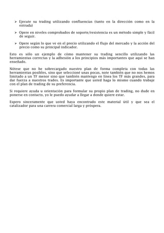 Ejecute su trading utilizando confluencias (tanto en la dirección como en la
entrada)
Opere en niveles comprobados de soporte/resistencia es un método simple y fácil
de seguir.
Opere según lo que ve en el precio utilizando el flujo del mercado y la acción del
precio como su principal indicador.
Esto es sólo un ejemplo de cómo mantener su trading sencillo utilizando las
herramientas correctas y la adhesión a los principios más importantes que aquí se han
enseñado.
Nótese que no he sobrecargado nuestro plan de forma completa con todas las
herramientas posibles, sino que seleccioné unas pocas, note también que no nos hemos
limitado a un TF menor sino que también mantengo en línea los TF más grandes, para
dar fuerza a nuestros trades. Es importante que usted haga lo mismo cuando trabaje
con el plan de trading de su preferencia.
Si requiere ayuda u orientación para formular su propio plan de trading, no dude en
ponerse en contacto, yo le puedo ayudar a llegar a donde quiere estar.
Espero sinceramente que usted haya encontrado este material útil y que sea el
catalizador para una carrera comercial larga y próspera.
 