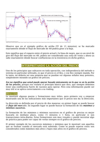 Observe que en el ejemplo gráfico de arriba (TF de 15 minutos); se ha marcado
exactamente dónde el flujo de mercado de 4H podría girar a la baja.
Esto significa que el espacio entre el precio actual y la línea de negro, que es un nivel de
giro del flujo del mercado en 4H, podría ser considerada una zona de venta y ahora ya
sabe exactamente dónde buscar confluencias en la resistencia en dicho gráfico.
INTERPRETANDO LA ACCIÓN DEL PRECIO
Uno de los principios que subyacen en toda operación, con independencia del método o
sistema en particular utilizado, es que el precio es el Rey, y ese Rey siempre manda. Por
lo tanto, no debería ser una sorpresa que se puedan ver algunas señales muy potentes,
simplemente mirando un gráfico de precios.
Eso no significa que usted puede operar basado únicamente en lo que ve en la acción
de los precios, porque eso violaría el principio básico que dice, que siempre debemos
tener una confluencia fuerte de razones para operar. Pero esta información puede ser
muy útil si se aplica correctamente a su trading.
Dirección
Le mostraré algunas pautas y formaciones muy útiles, pero primero voy a empezar
mostrando una de las indicaciones más importantes que el precio nos da: la Dirección.
La dirección es definida por el precio de dos maneras: en primer lugar se puede buscar
el flujo del mercado. En segundo lugar se puede buscar la formación de los máximos y
mínimos sucesivos.
La formación de los máximos y mínimos sucesivos en el gráfico de precios es mejor
buscarla en mediano plazo, como 15 minutos o 1 hora, en particular si son
transacciones intra-diarias. Estas formaciones son muy visuales y puede necesitar algo
de práctica para poder ser capaz de verlas siempre en el gráfico de precios.
El primer ejemplo de los sucesivos máximos y mínimos que le mostraré son aquellos
que se forman cuando el mercado está subiendo. Como se puede esperar estos son
considerados como máximos más altos y bajos más altos en el gráfico de precios.
 