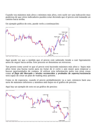 Cuando vea máximos más altos y mínimos más altos, esto suele ser una indicación muy
poderosa de que otros indicadores pueden estar diciendo que el precio está tomando un
camino hacia arriba.
Un ejemplo gráfico de esto, puede verlo a continuación:
Aquí puede ver que a medida que el precio está subiendo tiende a caer ligeramente
antes de seguir hacia arriba. Este proceso se denomina un retroceso.
Tan pronto como usted ve que el precio está haciendo máximos más altos y bajos más
altos tiene una buena razón para no tratar de ir corto y aún mejor para empezar a
buscar oportunidades de compra. Al utilizar esta información junto con otras cosas
como el flujo del Mercado o niveles reconocidos y probados de soporte/resistencia
será capaz de crear un plan de trading muy potente.
Como es de esperarse, cuando el precio probablemente va a caer, entonces hará una
serie de máximos inferiores y mínimos más bajos en el gráfico de precios.
Aquí hay un ejemplo de esto en un gráfico de precios:
 