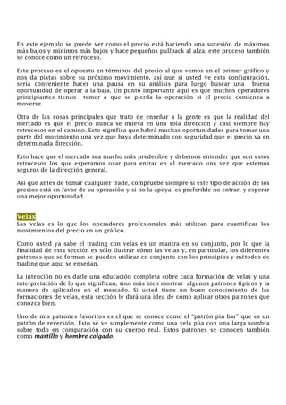 En este ejemplo se puede ver como el precio está haciendo una sucesión de máximos
más bajos y mínimos más bajos y hace pequeños pullback al alza, este proceso también
se conoce como un retroceso.
Este proceso es el opuesto en términos del precio al que vemos en el primer gráfico y
nos da pistas sobre su próximo movimiento, así que si usted ve esta configuración,
sería conveniente hacer una pausa en su análisis para luego buscar una buena
oportunidad de operar a la baja. Un punto importante aquí es que muchos operadores
principiantes tienen temor a que se pierda la operación si el precio comienza a
moverse.
Otra de las cosas principales que trato de enseñar a la gente es que la realidad del
mercado es que el precio nunca se mueva en una sola dirección y casi siempre hay
retrocesos en el camino. Esto significa que habrá muchas oportunidades para tomar una
parte del movimiento una vez que haya determinado con seguridad que el precio va en
determinada dirección.
Esto hace que el mercado sea mucho más predecible y debemos entender que son estos
retrocesos los que esperamos usar para entrar en el mercado una vez que estemos
seguros de la dirección general.
Así que antes de tomar cualquier trade, compruebe siempre si este tipo de acción de los
precios está en favor de su operación y si no la apoya, es preferible no entrar, y esperar
una mejor oportunidad.
Velas
Las velas es lo que los operadores profesionales más utilizan para cuantificar los
movimientos del precio en un gráfico.
Como usted ya sabe el trading con velas es un mantra en su conjunto, por lo que la
finalidad de esta sección es sólo ilustrar cómo las velas y, en particular, los diferentes
patrones que se forman se pueden utilizar en conjunto con los principios y métodos de
trading que aquí se enseñan.
La intención no es darle una educación completa sobre cada formación de velas y una
interpretación de lo que significan, sino más bien mostrar algunos patrones típicos y la
manera de aplicarlos en el mercado. Si usted tiene un buen conocimiento de las
formaciones de velas, esta sección le dará una idea de cómo aplicar otros patrones que
conozca bien.
Uno de mis patrones favoritos es el que se conoce como el “patrón pin bar” que es un
patrón de reversión. Esto se ve simplemente como una vela púa con una larga sombra
sobre todo en comparación con su cuerpo real. Estos patrones se conocen también
como martillo y hombre colgado.
 