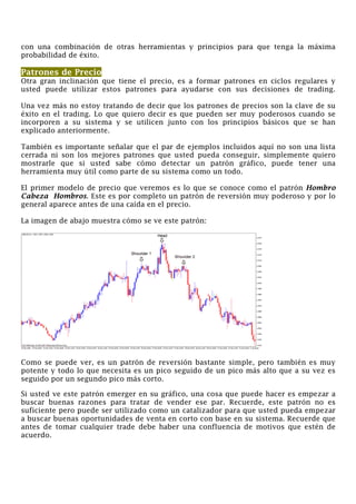 con una combinación de otras herramientas y principios para que tenga la máxima
probabilidad de éxito.
Patrones de Precio
Otra gran inclinación que tiene el precio, es a formar patrones en ciclos regulares y
usted puede utilizar estos patrones para ayudarse con sus decisiones de trading.
Una vez más no estoy tratando de decir que los patrones de precios son la clave de su
éxito en el trading. Lo que quiero decir es que pueden ser muy poderosos cuando se
incorporen a su sistema y se utilicen junto con los principios básicos que se han
explicado anteriormente.
También es importante señalar que el par de ejemplos incluidos aquí no son una lista
cerrada ni son los mejores patrones que usted pueda conseguir, simplemente quiero
mostrarle que si usted sabe cómo detectar un patrón gráfico, puede tener una
herramienta muy útil como parte de su sistema como un todo.
El primer modelo de precio que veremos es lo que se conoce como el patrón Hombro
Cabeza Hombros. Este es por completo un patrón de reversión muy poderoso y por lo
general aparece antes de una caída en el precio.
La imagen de abajo muestra cómo se ve este patrón:
Como se puede ver, es un patrón de reversión bastante simple, pero también es muy
potente y todo lo que necesita es un pico seguido de un pico más alto que a su vez es
seguido por un segundo pico más corto.
Si usted ve este patrón emerger en su gráfico, una cosa que puede hacer es empezar a
buscar buenas razones para tratar de vender ese par. Recuerde, este patrón no es
suficiente pero puede ser utilizado como un catalizador para que usted pueda empezar
a buscar buenas oportunidades de venta en corto con base en su sistema. Recuerde que
antes de tomar cualquier trade debe haber una confluencia de motivos que estén de
acuerdo.
 