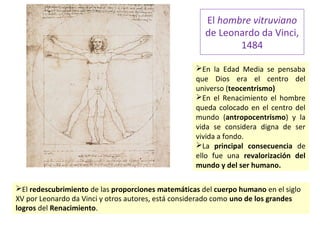 El hombre vitruviano
de Leonardo da Vinci,
1484
En la Edad Media se pensaba
que Dios era el centro del
universo (teocentrismo)
En el Renacimiento el hombre
queda colocado en el centro del
mundo (antropocentrismo) y la
vida se considera digna de ser
vivida a fondo.
La principal consecuencia de
ello fue una revalorización del
mundo y del ser humano.
El redescubrimiento de las proporciones matemáticas del cuerpo humano en el siglo
XV por Leonardo da Vinci y otros autores, está considerado como uno de los grandes
logros del Renacimiento.
 