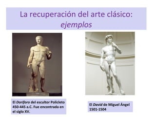 La recuperación del arte clásico:
ejemplos
El Doríforo del escultor Policleto
450-445 a.C. Fue encontrada en
el siglo XV.
El David de Miguel Ángel
1501-1504
 