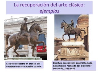La recuperación del arte clásico:
ejemplos
Escultura ecuestre en bronce del
emperador Marco Aurelio. 153 d.C.
Escultura ecuestre del general llamado
Gattamelata realizada por el escultor
Donatello, 1445-1450.
 