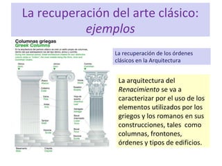 La recuperación del arte clásico:
ejemplos
La recuperación de los órdenes
clásicos en la Arquitectura
La arquitectura del
Renacimiento se va a
caracterizar por el uso de los
elementos utilizados por los
griegos y los romanos en sus
construcciones, tales como
columnas, frontones,
órdenes y tipos de edificios.
 