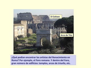 ¿Qué podían encontrar los artistas del Renacimiento en
Roma? Por ejemplo, el Foro romano. Y dentro del Foro,
gran número de edificios: templos, arcos de triunfo, etc.
Arco de Tito
El Coliseo
 