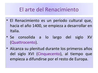 El arte del Renacimiento
• El Renacimiento es un período cultural que,
hacia el año 1400, se empieza a desarrollar en
Italia.
• Se consolida a lo largo del siglo XV
(Quattrocento).
• Alcanza su plenitud durante los primeros años
del siglo XVI (Cinquecento), al tiempo que
empieza a difundirse por el resto de Europa.
 