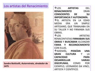 LOS ARTISTAS DEL
RENACIMIENTO ERAN
CONSCIENTES DE SU
IMPORTANCIA Y AUTONOMÍA.
EL ARTISTA EN LA EDAD
MEDIA ERA UN SIMPLE
ARTESANO, QUE TRABAJABA EN
SU TALLER Y NO FIRMABA SUS
OBRAS.
LOS ARTISTAS
RENACENTISTAS FIRMABAN SUS
OBRAS Y BUSCABAN ALCANZAR
FAMA Y RECONOCIMIENTO
CON ELLAS.
ADEMÁS, POSEÍAN UNA
GRAN CULTURA Y LA
CAPACIDAD PARA
DESARROLLAR VARIAS
DISCIPLINAS, COMO POR
EJEMPLO, LEONARDO DA VINCI,
ARTISTA Y CIENTÍFICO.
Sandro Botticelli, Autorretrato, alrededor de
1475
Los artistas del Renacimiento
 