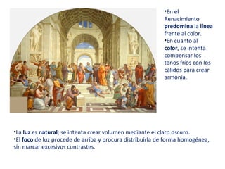 •La luz es natural; se intenta crear volumen mediante el claro oscuro.
•El foco de luz procede de arriba y procura distribuirla de forma homogénea,
sin marcar excesivos contrastes.
•En el
Renacimiento
predomina la línea
frente al color.
•En cuanto al
color, se intenta
compensar los
tonos fríos con los
cálidos para crear
armonía.
 