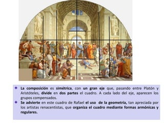 La composición es simétrica, con un gran eje que, pasando entre Platón y
Aristóteles, divide en dos partes el cuadro. A cada lado del eje, aparecen los
grupos compensados.
Se advierte en este cuadro de Rafael el uso de la geometría, tan apreciada por
los artistas renacentistas, que organiza el cuadro mediante formas armónicas y
regulares.
 