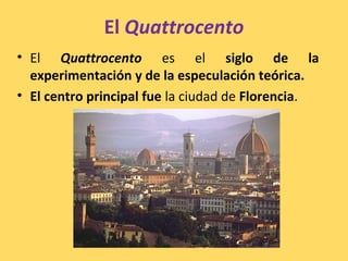 El Quattrocento
• El Quattrocento es el siglo de la
experimentación y de la especulación teórica.
• El centro principal fue la ciudad de Florencia.
 